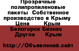 Прозрачные полипропиленовые пакеты. Собственное производство в Крыму › Цена ­ 1 - Крым, Белогорск Бизнес » Другое   . Крым